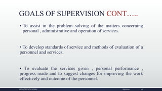 GOALS OF SUPERVISION CONT…..
 To assist in the problem solving of the matters concerning
personal , administrative and operation of services.
• To develop standards of service and methods of evaluation of a
personnel and services.
• To evaluate the services given , personal performance ,
progress made and to suggest changes for improving the work
effectively and outcome of the personnel.
NIDHI TRIPATHI KGMU 6/9/2020 16
 