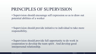PRINCIPLES OF SUPERVISION
• Supervision should encourage self expression so as to draw out
potential abilities of a worker
• Supervision should provide initiative to individual to take more
responsibility.
• Supervision should provide full opportunity to do work in
cooperation to develop the team spirit . And develop good
interpersonal relationship.
NIDHI TRIPATHI KGMU 6/9/2020 19
 