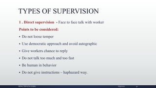TYPES OF SUPERVISION
1 . Direct supervision - Face to face talk with worker
Points to be considered:
 Do not loose temper
 Use democratic approach and avoid autographic
 Give workers chance to reply
 Do not talk too much and too fast
 Be human in behavior
 Do not give instructions – haphazard way.
NIDHI TRIPATHI KGMU 6/9/2020 30
 