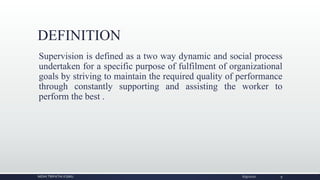 DEFINITION
Supervision is defined as a two way dynamic and social process
undertaken for a specific purpose of fulfilment of organizational
goals by striving to maintain the required quality of performance
through constantly supporting and assisting the worker to
perform the best .
NIDHI TRIPATHI KGMU 6/9/2020 9
 