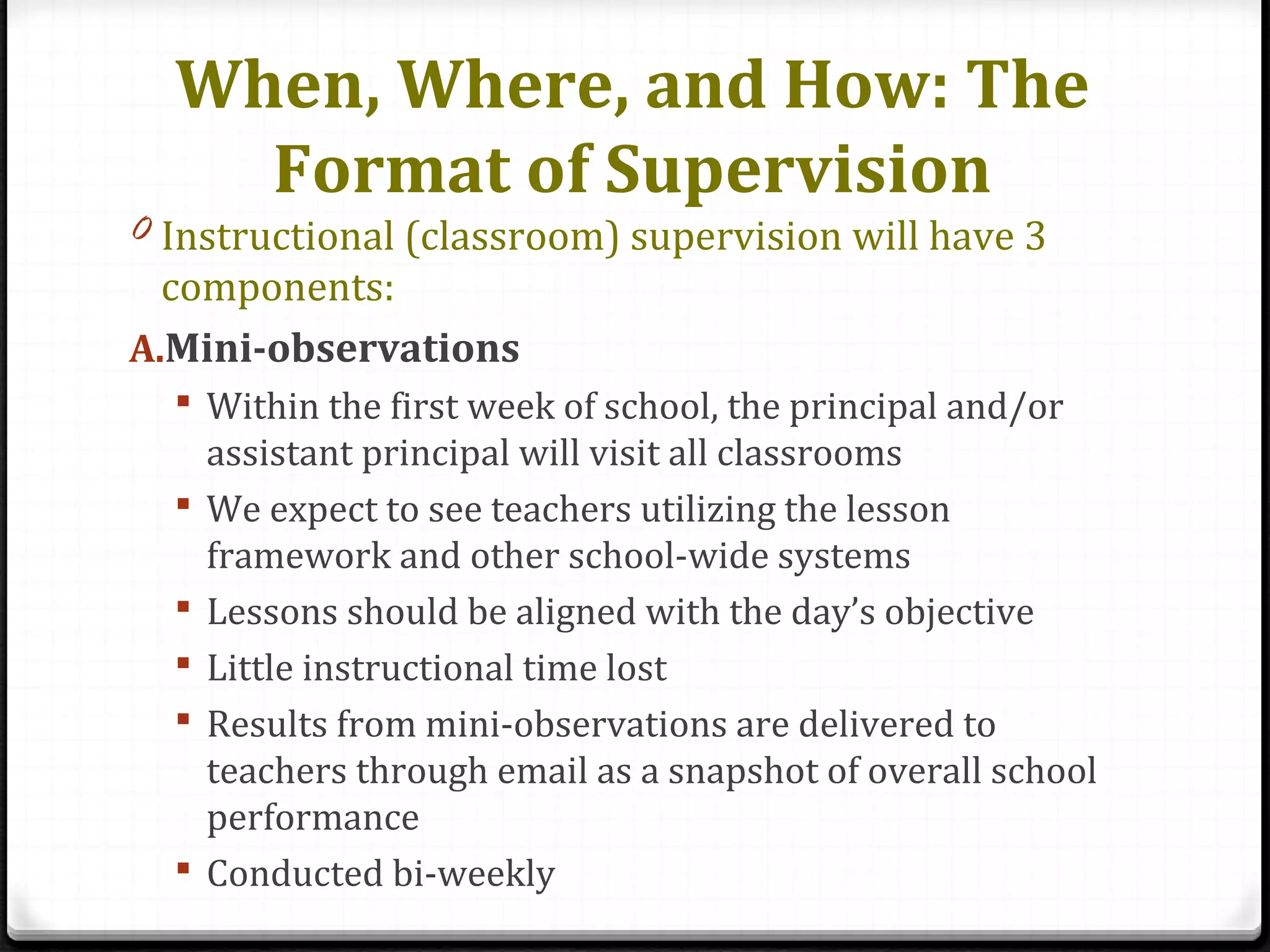 When, Where, and How: The
Format of Supervision
0 Instructional (classroom) supervision will have 3
components:
A.Mini-observations
 Within the first week of school, the principal and/or
assistant principal will visit all classrooms
 We expect to see teachers utilizing the lesson
framework and other school-wide systems
 Lessons should be aligned with the day’s objective
 Little instructional time lost
 Results from mini-observations are delivered to
teachers through email as a snapshot of overall school
performance
 Conducted bi-weekly
 