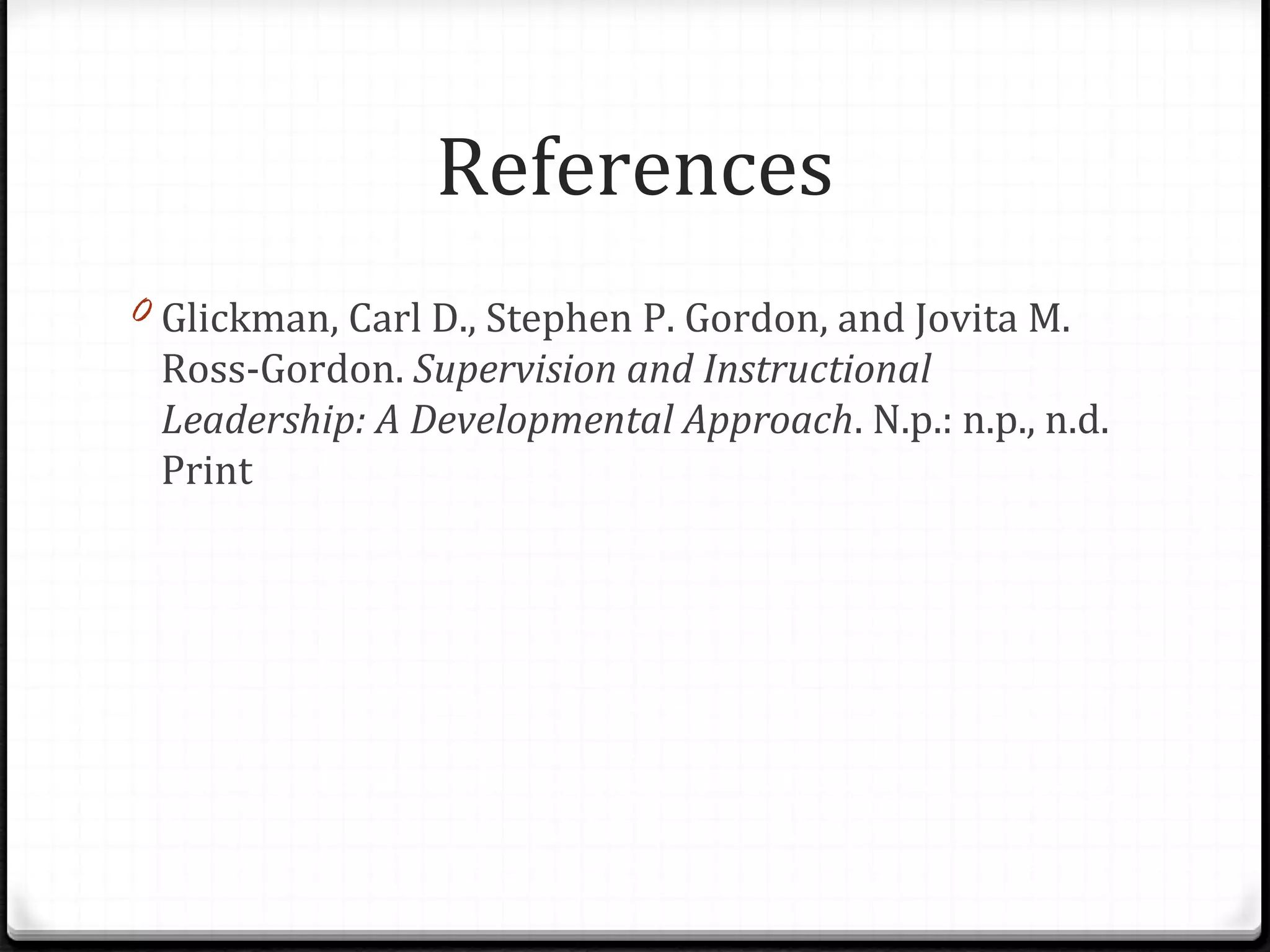 References
0 Glickman, Carl D., Stephen P. Gordon, and Jovita M.
Ross-Gordon. Supervision and Instructional
Leadership: A Developmental Approach. N.p.: n.p., n.d.
Print
 
