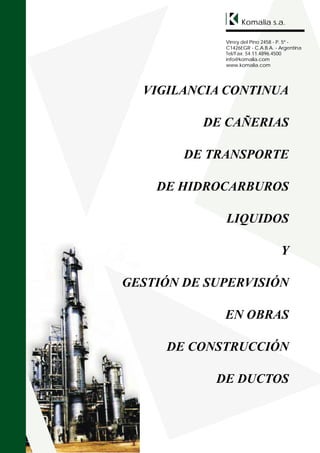 Komalia s.a.

             Virrey del Pino 2458 - P. 5º -
             C1426EGR - C.A.B.A. - Argentina
             Tel/Fax: 54.11.4896.4500
             info@komalia.com
             www.komalia.com




  VIGILANCIA CONTINUA

          DE CAÑERIAS

        DE TRANSPORTE

    DE HIDROCARBUROS

             LIQUIDOS

                                   Y

GESTIÓN DE SUPERVISIÓN

             EN OBRAS

     DE CONSTRUCCIÓN

            DE DUCTOS
 