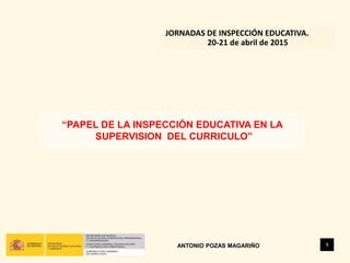 “PAPEL DE LA INSPECCIÓN EDUCATIVA EN LA
SUPERVISION DEL CURRICULO”
1
JORNADAS DE INSPECCIÓN EDUCATIVA.
20-21 de abril de 2015
ANTONIO POZAS MAGARIÑO
 