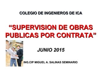 COLEGIO DE INGENIEROS DE ICACOLEGIO DE INGENIEROS DE ICA
“SUPERVISION DE OBRAS“SUPERVISION DE OBRAS
PUBLICAS POR CONTRATA”PUBLICAS POR CONTRATA”
JUNIO 2015JUNIO 2015
ING.CIP MIGUEL A. SALINAS SEMINARIOING.CIP MIGUEL A. SALINAS SEMINARIO
 