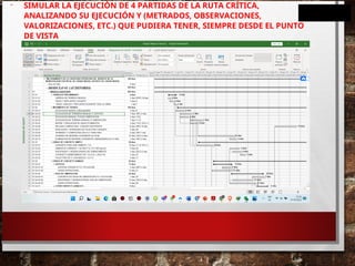 - SIMULAR LA EJECUCIÓN DE 4 PARTIDAS DE LA RUTA CRÍTICA,
ANALIZANDO SU EJECUCIÓN Y (METRADOS, OBSERVACIONES,
VALORIZACIONES, ETC.) QUE PUDIERA TENER, SIEMPRE DESDE EL PUNTO
DE VISTA
 