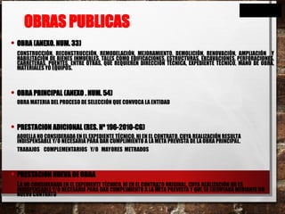 OBRAS PUBLICAS
• OBRA (ANEXO. NUM. 33)
CONSTRUCCIÓN, RECONSTRUCCIÓN, REMODELACIÓN, MEJORAMIENTO, DEMOLICIÓN, RENOVACIÓN, AMPLIACIÓN Y
HABILITACIÓN DE BIENES INMUEBLES, TALES COMO EDIFICACIONES, ESTRUCTURAS, EXCAVACIONES, PERFORACIONES,
CARRETERAS, PUENTES, ENTRE OTRAS, QUE REQUIEREN DIRECCIÓN TÉCNICA, EXPEDIENTE TÉCNICO, MANO DE OBRA,
MATERIALES YO EQUIPOS.
• OBRA PRINCIPAL (ANEXO . NUM. 54)
OBRA MATERIA DEL PROCESO DE SELECCIÓN QUE CONVOCA LA ENTIDAD
• PRESTACION ADICIONAL (RES. Nº 196-2010-CG)
AQUELLA NO CONSIDERADA EN EL EXPEDIENTE TÉCNICO, NI EN EL CONTRATO, CUYA REALIZACIÓN RESULTA
INDISPENSABLE Y/O NECESARIA PARA DAR CUMPLIMIENTO A LA META PREVISTA DE LA OBRA PRINCIPAL.
TRABAJOS COMPLEMENTARIOS Y/O MAYORES METRADOS
• PRESTACION NUEVA DE OBRA
LA NO CONSIDERADA EN EL EXPEDIENTE TÉCNICO, NI EN EL CONTRATO ORIGINAL, CUYA REALIZACIÓN NO ES
INDISPENSABLE Y/O NECESARIA PARA DAR CUMPLIMIENTO A LA META PREVISTA Y QUE SE EJECUTARÁ MEDIANTE UN
NUEVO CONTRATO
26
 