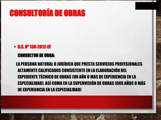 CONSULTORÍA DE OBRAS
• D.S. Nº 138-2012-EF
CONSULTOR DE OBRA:
LA PERSONA NATURAL O JURÍDICA QUE PRESTA SERVICIOS PROFESIONALES
ALTAMENTE CALIFICADOS CONSISTENTE EN LA ELABORACIÓN DEL
EXPEDIENTE TÉCNICO DE OBRAS (UN AÑO O MAS DE EXPERIENCIA EN LA
ESPECIALIDAD), ASÍ COMO EN LA SUPERVISIÓN DE OBRAS (DOS AÑOS O MÁS
DE EXPERIENCIA EN LA ESPECIALIDAD)
 