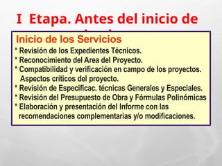 I Etapa. Antes del inicio de
la obra
Inicio de los Servicios
* Revisión de los Expedientes Técnicos.
* Reconocimiento del Area del Proyecto.
* Compatibilidad y verificación en campo de los proyectos.
Aspectos críticos del proyecto.
* Revisión de Especificac. técnicas Generales y Especiales.
* Revisión del Presupuesto de Obra y Fórmulas Polinómicas
* Elaboración y presentación del Informe con las
recomendaciones complementarias y/o modificaciones.
 
