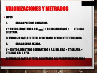 VALORIZACIONES Y METRADOS
• TIPOS:
A. OBRA A PRECIOS UNITARIOS.
V = ( MTDO.EJECUTADO X P.U.OFERTA) + GT.GRL.OFERTADO + UTILIDAD
OFERTADA
SE VALORIZA HASTA EL TOTAL DE METRADO REALMENTE EJECUTADOS
B. OBRA A SUMA ALZADA.
V = (( MTDO.EJECUTADO CONTRATADO X P.U. DEL V.R.) + GT.GRL.V.R. +
UTILIDAD V.R. ) X F.R.
SE VALORIZA HASTA EL TOTAL DE METRADO DEL PRESUPUESTO DE OBRA
 