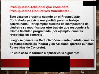 Presupuesto Adicional que considera
Presupuestos Deductivos Vinculantes.-
Este caso se presenta cuando en el Presupuesto
Contratado ya existe una partida para un trabajo
determinado (Por ejemplo: cunetas de mampostería de
piedra) y se modifica por otro trabajo que responde a la
misma finalidad programada (por ejemplo: cunetas
revestidas en concreto).
Luego se genera un Deductivo Vinculante (partida cunetas
de Mampostería de Piedra) y en Adicional (partida cunetas
Revestidas de Concreto).
En este caso la fórmula a aplicar es la siguiente:
%
. . . .
. . .
A
A
V R
1
n
D
V R
1
n
MC O

  
 