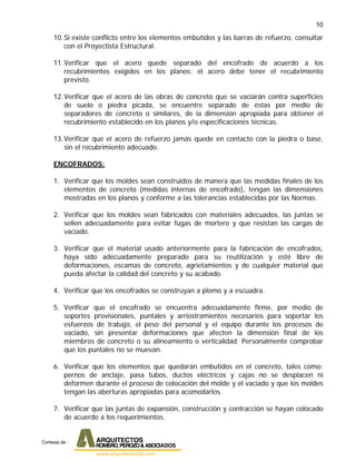 10
10.Si existe conflicto entre los elementos embutidos y las barras de refuerzo, consultar
con el Proyectista Estructural.
11.Verificar que el acero quede separado del encofrado de acuerdo a los
recubrimientos exigidos en los planos: el acero debe tener el recubrimiento
previsto.
12.Verificar que el acero de las obras de concreto que se vaciarán contra superficies
de suelo o piedra picada, se encuentre separado de éstas por medio de
separadores de concreto o similares, de la dimensión apropiada para obtener el
recubrimiento establecido en los planos y/o especificaciones técnicas.
13.Verificar que el acero de refuerzo jamás quede en contacto con la piedra o base,
sin el recubrimiento adecuado.
ENCOFRADOS:
1. Verificar que los moldes sean construidos de manera que las medidas finales de los
elementos de concreto (medidas internas de encofrado), tengan las dimensiones
mostradas en los planos y conforme a las tolerancias establecidas por las Normas.
2. Verificar que los moldes sean fabricados con materiales adecuados, las juntas se
sellen adecuadamente para evitar fugas de mortero y que resistan las cargas de
vaciado.
3. Verificar que el material usado anteriormente para la fabricación de encofrados,
haya sido adecuadamente preparado para su reutilización y esté libre de
deformaciones, escamas de concreto, agrietamientos y de cualquier material que
pueda afectar la calidad del concreto y su acabado.
4. Verificar que los encofrados se construyan a plomo y a escuadra.
5. Verificar que el encofrado se encuentra adecuadamente firme, por medio de
soportes provisionales, puntales y arriostramientos necesarios para soportar los
esfuerzos de trabajo, el peso del personal y el equipo durante los procesos de
vaciado, sin presentar deformaciones que afecten la dimensión final de los
miembros de concreto o su alineamiento o verticalidad. Personalmente comprobar
que los puntales no se muevan.
6. Verificar que los elementos que quedarán embutidos en el concreto, tales como:
pernos de anclaje, pasa tubos, ductos eléctricos y cajas no se desplacen ni
deformen durante el proceso de colocación del molde y el vaciado y que los moldes
tengan las aberturas apropiadas para acomodarlos.
7. Verificar que las juntas de expansión, construcción y contracción se hayan colocado
de acuerdo a los requerimientos.
Cortesia de :
 