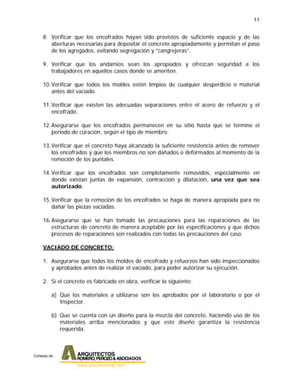 11
8. Verificar que los encofrados hayan sido provistos de suficiente espacio y de las
aberturas necesarias para depositar el concreto apropiadamente y permitan el paso
de los agregados, evitando segregación y “cangrejeras”.
9. Verificar que los andamios sean los apropiados y ofrezcan seguridad a los
trabajadores en aquellos casos donde se ameriten.
10.Verificar que todos los moldes estén limpios de cualquier desperdicio o material
antes del vaciado.
11.Verificar que existen las adecuadas separaciones entre el acero de refuerzo y el
encofrado.
12.Asegurarse que los encofrados permanecen en su sitio hasta que se termine el
período de curación, según el tipo de miembro.
13.Verificar que el concreto haya alcanzado la suficiente resistencia antes de remover
los encofrados y que los miembros no son dañados o deformados al momento de la
remoción de los puntales.
14.Verificar que los encofrados son completamente removidos, especialmente en
donde existan juntas de expansión, contracción y dilatación, una vez que sea
autorizado.
15.Verificar que la remoción de los encofrados se haga de manera apropiada para no
dañar las piezas vaciadas.
16.Asegurarse que se han tomado las precauciones para las reparaciones de las
estructuras de concreto de manera aceptable por las especificaciones y que dichos
procesos de reparaciones son realizados con todas las precauciones del caso.
VACIADO DE CONCRETO:
1. Asegurarse que todos los moldes de encofrado y refuerzos han sido inspeccionados
y aprobados antes de realizar el vaciado, para poder autorizar su ejecución.
2. Si el concreto es fabricado en obra, verificar lo siguiente:
a) Que los materiales a utilizarse son los aprobados por el laboratorio o por el
Inspector.
b) Que se cuenta con un diseño para la mezcla del concreto, haciendo uso de los
materiales arriba mencionados y que este diseño garantiza la resistencia
requerida.
Cortesia de :
 