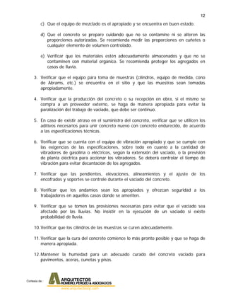 12
c) Que el equipo de mezclado es el apropiado y se encuentra en buen estado.
d) Que el concreto se prepare cuidando que no se contamine ni se alteren las
proporciones autorizadas. Se recomienda medir las proporciones en cuñetes o
cualquier elemento de volumen controlado.
e) Verificar que los materiales estén adecuadamente almacenados y que no se
contaminen con material orgánico. Se recomienda proteger los agregados en
casos de lluvia.
3. Verificar que el equipo para toma de muestras (cilindros, equipo de medida, cono
de Abrams, etc.) se encuentra en el sitio y que las muestras sean tomadas
apropiadamente.
4. Verificar que la producción del concreto o su recepción en obra, si el mismo se
compra a un proveedor externo, se haga de manera apropiada para evitar la
paralización del trabajo de vaciado, que debe ser continuo.
5. En caso de existir atraso en el suministro del concreto, verificar que se utilicen los
aditivos necesarios para unir concreto nuevo con concreto endurecido, de acuerdo
a las especificaciones técnicas.
6. Verificar que se cuenta con el equipo de vibración apropiado y que se cumple con
las exigencias de las especificaciones, sobre todo en cuanto a la cantidad de
vibradores de gasolina o eléctricos, según la extensión del vaciado, o la previsión
de planta eléctrica para accionar los vibradores. Se deberá controlar el tiempo de
vibración para evitar decantación de los agregados.
7. Verificar que las pendientes, elevaciones, alineamientos y el ajuste de los
encofrados y soportes se controle durante el vaciado del concreto.
8. Verificar que los andamios sean los apropiados y ofrezcan seguridad a los
trabajadores en aquellos casos donde se ameriten.
9. Verificar que se tomen las provisiones necesarias para evitar que el vaciado sea
afectado por las lluvias. No insistir en la ejecución de un vaciado si existe
probabilidad de lluvia.
10.Verificar que los cilindros de las muestras se curen adecuadamente.
11.Verificar que la cura del concreto comience lo más pronto posible y que se haga de
manera apropiada.
12.Mantener la humedad para un adecuado curado del concreto vaciado para
pavimentos, aceras, cunetas y pisos.
Cortesia de :
 