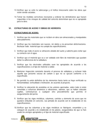 13
13.Verificar que se evite la sobrecarga y el tráfico innecesario sobre las obras que
están siendo vaciadas.
14.Tomar las medidas correctivas necesarias y ordenar las demoliciones que fuesen
requeridas si los ensayos de calidad del concreto determinan que no es apropiado
para la obra.
VI. ESTRUCTURAS DE ACERO Y OBRAS DE HERRERÍA
ESTRUCTURAS DE ACERO:
1. Verificar que los materiales que se reciben en obra son almacenados y manipulados
adecuadamente.
2. Verificar que los materiales son nuevos, sin daños y no presentan deformaciones.
Rechazar todo material que no cumpla las especificaciones.
3. Verificar que todo el acero se almacene aislado del suelo y cubierto para evitar que
su contacto con el agua.
4. Verificar que el material que va a ser soldado esté libre de materiales que puedan
dañar la adherencia de la soldadura.
5. Verificar que los electrodos utilizados sean los apropiados de acuerdo a las
especificaciones o al tipo de material a soldar.
6. Mantener inspección constante durante el proceso de soldadura y rechazar toda
aquella que presente exceso de carbón o que no se ejecute conforme a lo
especificado.
7. No permitir la unión definitiva de los elementos hasta tanto se haya verificado su
horizontalidad, verticalidad e inclinación, de acuerdo al proyecto.
8. Verificar la colocación de arandelas en las uniones apernadas, sobre todo si están
sometidas a esfuerzos dinámicos o vibraciones, además, que se hallan colocado
cupillas, contratuercas o cualquier otro procedimiento que permita el
aseguramiento del perno.
9. Verificar que las vigas metálicas, columnas, cartelas u elemento de acero que no
quedará embutido en concreto, sea pintado de acuerdo con lo establecido en las
especificaciones.
10.Verificar que las columnas y las vigas metálicas se fabriquen, ensamblen y se
coloquen de acuerdo a lo establecido en los planos, asegurándose de que se han
usado los anclajes apropiados y el tipo de material especificado.
Cortesia de :
 