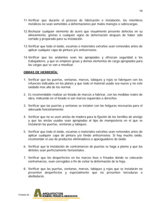 14
11.Verificar que durante el proceso de fabricación e instalación, los miembros
metálicos no sean sometidos a deformaciones por malos manejos o sobrecargas.
12.Rechazar cualquier elemento de acero que visualmente presente defectos en su
alineamiento, grietas o cualquier signo de deformación después de haber sido
cortado y preparado para su instalación.
13.Verificar que todo el óxido, escamas o materiales extraños sean removidos antes de
aplicar cualquier capa de pintura y/o anticorrosivo.
14.Verificar que los andamios sean los apropiados y ofrezcan seguridad a los
trabajadores, y que se empleen grúas y demás elementos de carga apropiados para
las cargas que se van a movilizar.
OBRAS DE HERRERÍA:
1. Verificar que las puertas, ventanas, marcos, tabiques y rejas se fabriquen con los
refuerzos indicados en los planos y que todo el material usado sea nuevo y no esté
oxidado mas allá de los normal.
2. Es recomendable realizar un listado de marcos a fabricar, con las medidas reales de
obra, indicando en el listado si son marcos izquierdos o derechos.
3. Verificar que las puertas y ventanas se instalen con las holguras necesarias para el
adecuado funcionamiento.
4. Verificar que no se usen anclas de madera para la fijación de los tornillos de anclaje
y que las anclas usadas sean apropiadas al tipo de mampostería en el que se
instalarán las puertas, ventanas y tabiques.
5. Verificar que todo el óxido, escamas o materiales extraños sean removidos antes de
aplicar cualquier capa de pintura y/o fondo anticorrosivo. Si hay mucho oxido,
recomendar el uso de productos eliminadores o apaciguadores de óxido.
6. Verificar que la instalación de contramarcos de puertas se haga a plomo y que los
dinteles sean perfectamente horizontales.
7. Verificar que los desperfectos en los marcos lisos o frisados donde se colocarán
contramarcos, sean corregidos a fin de evitar la deformación de la hoja.
8. Verificar que las puertas, ventanas, marcos, tabiques y rejas que se instalarán no
presenten desperfectos y especialmente que no presenten torceduras o
abolladuras.
Cortesia de :
 