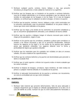 15
9. Rechazar cualquier puerta, ventana, marco, tabique o reja, que presente
torceduras y/o desperfectos o mala calidad de material en su superficie.
10.Verificar que las bisagras que se instalarán en las puertas o ventanas batientes,
sean de la calidad especificada y en el número apropiado y que las cabezas de los
tornillos no sobresalgan de las bisagras ni de las hojas. En el caso de bisagras
soldadas, se verificará que la soldadura no dañe la bisagra, el marco o la puerta.
11.Verificar que las puertas, ventanas, marcos, tabiques y rejas, estén construidas con
la estructura especificada y que no presenten añadiduras en las piezas visibles, a
menos que éstas estén indicadas en los planos.
12.Verificar que las hojas y los bordes de los elementos no presenten añadiduras y
que se encuentren apropiadamente alineadas y con soldadura de buena calidad.
13.Verificar que las puertas y tabiques tengan el refuerzo necesario para recibir la
chapa y/o los pasadores, según el caso.
14.Verificar en las puertas que las cerraduras, pasadores y placas para cerraduras se
instalen a las alturas necesarias y que no se presenten desalineadas. Deberán
hacerse los agujeros en las hojas y en los cantos de las puertas para aquellas
piezas que quedarán embutidas. Los agujeros deberán tener la forma y
profundidad del objeto que quedará embutido.
15.Verificar que los materiales para los acabados son recibidos en obra en envases
sellados, tal como establecen las especificaciones.
16.Verificar que las ventanas batientes y las puertas son desinstaladas para proceder a
darles el acabado final.
17.Verificar que el canto superior e inferior de la puerta recibe el mismo acabado que
los cantos verticales.
18.Verificar la limpieza de bisagras, cerraduras, topes metálicos, de todo residuo de
pintura o cualquier material utilizado en el acabado de las puertas.
19.Verificar el adecuado funcionamiento de las puertas y ventanas con mecanismos,
así como la verticalidad una vez que estén instaladas.
VII. ALBAÑILERIA
PAREDES:
1. Rechazar todo material que presente deformaciones, falta de peso adecuado o
cualquier desperfecto que le impida ser utilizado apropiadamente en la obra. En el
caso del ladrillo de arcilla, rechazar los que no estén adecuadamente horneados o
Cortesia de :
 