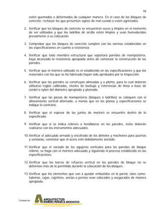 16
estén quemados o deformados de cualquier manera. En el caso de los bloques de
concreto, rechazar los que presenten signos de mal curado o estén agrietados.
2. Verificar que los bloques de concreto se encuentren secos y limpios en el momento
de ser utilizados y que los ladrillos de arcilla estén limpios y sean humedecidos
previamente a su colocación.
3. Comprobar que los bloques de concreto cumplen con las normas establecidas en
las especificaciones en cuanto a resistencia.
4. Verificar que todo miembro estructural que soportará paredes de mampostería,
haya alcanzado la resistencia apropiada antes de comenzar la construcción de las
paredes.
5. Verificar que el mortero utilizado es el establecido en las especificaciones y que los
materiales con los que se ha fabricado hayan sido aprobados por la Inspección.
6. Verificar que las paredes se construyan alineadas y a plomo, para lo cual deberán
utilizarse reglas calibradas, niveles de burbuja y referencias de línea a base de
cordel o nylon del diámetro apropiado y plomada.
7. Verificar que las piezas de mampostería (bloques o ladrillos) se coloquen con el
alineamiento vertical alternado, a menos que en los planos y especificaciones se
indique lo contrario.
8. Verificar que el espesor de las juntas de mortero se encuentre dentro de lo
especificado.
9. Verificar que si se indica relieves o hendiduras en las paredes, éstas deberán
realizarse con los instrumentos adecuados.
10.Verificar el adecuado armado y encofrado de los dinteles y machones para puertas
y ventanas, constatar que el acero esté debidamente anclado.
11.Verificar que el vaciado de los agujeros verticales para las paredes de bloque
relleno, se haga con el mortero adecuado y siguiendo el proceso establecido en las
especificaciones.
12.Verificar que las barras de refuerzo vertical en las paredes de bloque no se
deformen más de lo permitido durante la colocación de los bloques.
13.Verificar que los elementos que van a quedar embutidos en la pared, tales como:
tuberías, cajas, cajetines, anclas o pernos sean colocados y asegurados de manera
apropiada.
Cortesia de :
 