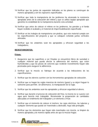 17
14.Verificar que las juntas de expansión indicadas en los planos se construyan de
manera apropiada y con los espesores especificados.
15.Verificar que toda la mampostería de las jardineras ha alcanzado la resistencia
apropiada antes de la colocación del relleno y que se utiliza equipo apropiado que
garantice la estabilidad de la mampostería durante esta actividad.
16.Verificar que antes de colocar el relleno en las jardineras, las paredes y el fondo
hayan recibido el acabado y el material de impermeabilización especificado.
17.Verificar en los trabajos de mampostería con piedras, que este material cumpla con
las especificaciones del proyecto y que se coloquen evitando juntas verticales
alineadas.
18.Verificar que los andamios sean los apropiados y ofrezcan seguridad a los
trabajadores.
REVESTIMIENTOS:
Frisos:
1. Asegurarse que las superficies a ser frisadas se encuentren libres de suciedad o
cualquier material que pueda afectar la adherencia del mortero, que estén
humedecidas y que las piezas de concreto que recibirán revestimiento hayan sido
picoteadas para asegurar la adherencia.
2. Verificar que la mezcla se fabrique de acuerdo a las indicaciones de las
especificaciones.
3. Verificar que los obreros cuenten con las herramientas apropiadas de colocación.
4. Verificar que se hagan las reglas maestras de mortero (guías) y se dejen fraguar lo
suficiente para permitir, sin deformarse, la manipulación de la regla.
5. Verificar que los andamios sean los apropiados y ofrezcan seguridad al obrero.
6. Verificar que durante el proceso de colocación del friso, la mezcla no se suavice con
agua para hacerla más trabajable. Recomendar la preparación de cantidades
adecuadas al rendimiento del trabajador y el elemento a frisar.
7. Verificar que al momento de colocar el mortero, las cajas eléctricas, las tuberías y
cualquier elemento que pueda ser manchado u obstruido, haya sido protegido.
8. Verificar que los elementos que hayan sido manchados con mezcla, se limpien de
manera apropiada y de manera rápida antes de que la mezcla fragüe.
Cortesia de :
 