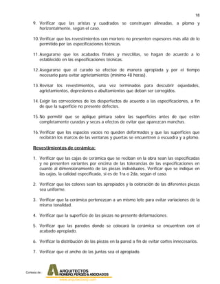 18
9. Verificar que las aristas y cuadrados se construyan alineadas, a plomo y
horizontalmente, según el caso.
10.Verificar que los revestimientos con mortero no presenten espesores más allá de lo
permitido por las especificaciones técnicas.
11.Asegurarse que los acabados finales y mezclillas, se hagan de acuerdo a lo
establecido en las especificaciones técnicas.
12.Asegurarse que el curado se efectúe de manera apropiada y por el tiempo
necesario para evitar agrietamientos (mínimo 48 horas).
13.Revisar los revestimientos, una vez terminados para descubrir oquedades,
agrietamientos, depresiones o abultamientos que deban ser corregidos.
14.Exigir las correcciones de los desperfectos de acuerdo a las especificaciones, a fin
de que la superficie no presente defectos.
15.No permitir que se aplique pintura sobre las superficies antes de que estén
completamente curadas y secas a efectos de evitar que aparezcan manchas.
16.Verificar que los espacios vacíos no queden deformados y que las superficies que
recibirán los marcos de las ventanas y puertas se encuentren a escuadra y a plomo.
Revestimientos de cerámica:
1. Verificar que las cajas de cerámica que se reciban en la obra sean las especificadas
y no presenten variantes por encima de las tolerancias de las especificaciones en
cuanto al dimensionamiento de las piezas individuales. Verificar que se indique en
las cajas, la calidad especificada, si es de 1ra o 2da, según el caso.
2. Verificar que los colores sean los apropiados y la coloración de las diferentes piezas
sea uniforme.
3. Verificar que la cerámica pertenezcan a un mismo lote para evitar variaciones de la
misma tonalidad.
4. Verificar que la superficie de las piezas no presente deformaciones.
5. Verificar que las paredes donde se colocará la cerámica se encuentren con el
acabado apropiado.
6. Verificar la distribución de las piezas en la pared a fin de evitar cortes innecesarios.
7. Verificar que el ancho de las juntas sea el apropiado.
Cortesia de :
 