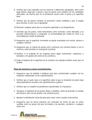 19
8. Verificar que sean colocados con los morteros o adherentes apropiados, tales como
pego blanco, pego gris o grouts y que las piezas sean untadas con las cantidades
adecuadas, de manera que no se produzcan vacíos entre la pieza y la superficie
base.
9. Verificar que las piezas cortadas no presenten cantos astillados y que el equipo
para efectuar el corte sea el apropiado.
10.Rechazar cualquier pieza que se encuentre agrietada o con desperfectos.
11.Controlar que las juntas, tanto horizontales como verticales, estén alineadas y no
presente deformaciones y comprobar su horizontalidad por medio de nivel y su
verticalidad por medio de plomada.
12.Asegurarse que la superficie terminada no quede manchada con mezcla, pintura o
cualquier material.
13.Asegurarse que se cubran las juntas entre cerámicas con cemento blanco o con el
mortero y color previsto en el proyecto (carateo).
14.Verificar si el acabado de las esquinas prevé algún tratamiento: esquineros o
biselados a 45 grados del canto de las cerámicas.
15.Exigir la limpieza de la superficie de la cerámica con esponja metálica suave que no
la dañe.
Pisos de morteros y otros revestimientos:
1. Asegurarse que los ladrillos o baldosas para piso suministrados cumplen con los
requisitos establecidos en las especificaciones.
2. Verificar que el suelo, base o la superficie sobre la que se instalarán los pisos haya
sido preparada de acuerdo a las especificaciones y planos.
3. Verificar que se cumplen las pendientes especificadas en el proyecto.
4. Chequear el replanteo de las juntas (flejes o ladrillos), antes de proceder al vaciado
del mortero, bien sea de granito o de cemento-arena.
5. Aprobar la distribución inicial del piso para evitar cortes visuales innecesarios.
6. Asegurarse que las líneas maestras son colocadas de forma tal que se eviten
cuchillas entre las piezas del piso terminado y las paredes, escalones o cualquier
arista viva.
Cortesia de :
 