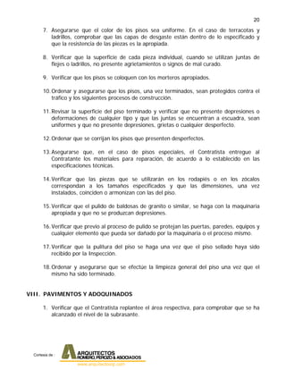 20
7. Asegurarse que el color de los pisos sea uniforme. En el caso de terracotas y
ladrillos, comprobar que las capas de desgaste están dentro de lo especificado y
que la resistencia de las piezas es la apropiada.
8. Verificar que la superficie de cada pieza individual, cuando se utilizan juntas de
flejes o ladrillos, no presente agrietamientos o signos de mal curado.
9. Verificar que los pisos se coloquen con los morteros apropiados.
10.Ordenar y asegurarse que los pisos, una vez terminados, sean protegidos contra el
tráfico y los siguientes procesos de construcción.
11.Revisar la superficie del piso terminado y verificar que no presente depresiones o
deformaciones de cualquier tipo y que las juntas se encuentran a escuadra, sean
uniformes y que no presente depresiones, grietas o cualquier desperfecto.
12.Ordenar que se corrijan los pisos que presenten desperfectos.
13.Asegurarse que, en el caso de pisos especiales, el Contratista entregue al
Contratante los materiales para reparación, de acuerdo a lo establecido en las
especificaciones técnicas.
14.Verificar que las piezas que se utilizarán en los rodapiés o en los zócalos
correspondan a los tamaños especificados y que las dimensiones, una vez
instalados, coinciden o armonizan con las del piso.
15.Verificar que el pulido de baldosas de granito o similar, se haga con la maquinaria
apropiada y que no se produzcan depresiones.
16.Verificar que previo al proceso de pulido se protejan las puertas, paredes, equipos y
cualquier elemento que pueda ser dañado por la maquinaria o el proceso mismo.
17.Verificar que la pulitura del piso se haga una vez que el piso sellado haya sido
recibido por la Inspección.
18.Ordenar y asegurarse que se efectúe la limpieza general del piso una vez que el
mismo ha sido terminado.
VIII. PAVIMENTOS Y ADOQUINADOS
1. Verificar que el Contratista replantee el área respectiva, para comprobar que se ha
alcanzado el nivel de la subrasante.
Cortesia de :
 