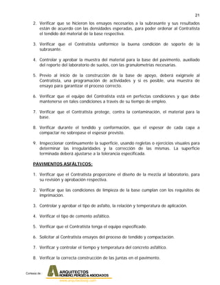 21
2. Verificar que se hicieron los ensayos necesarios a la subrasante y sus resultados
están de acuerdo con las densidades esperadas, para poder ordenar al Contratista
el tendido del material de la base respectiva.
3. Verificar que el Contratista uniformice la buena condición de soporte de la
subrasante.
4. Controlar y aprobar la muestra del material para la base del pavimento, auxiliado
del reporte del laboratorio de suelos, con las granulometrías necesarias.
5. Previo al inicio de la construcción de la base de apoyo, deberá exigírsele al
Contratista, una programación de actividades y si es posible, una muestra de
ensayo para garantizar el proceso correcto.
6. Verificar que el equipo del Contratista está en perfectas condiciones y que debe
mantenerse en tales condiciones a través de su tiempo de empleo.
7. Verificar que el Contratista protege, contra la contaminación, el material para la
base.
8. Verificar durante el tendido y conformación, que el espesor de cada capa a
compactar no sobrepase el espesor previsto.
9. Inspeccionar continuamente la superficie, usando regletas o ejercicios visuales para
determinar las irregularidades y la corrección de las mismas. La superficie
terminada deberá ajustarse a la tolerancia especificada.
PAVIMENTOS ASFÁLTICOS:
1. Verificar que el Contratista proporcione el diseño de la mezcla al laboratorio, para
su revisión y aprobación respectiva.
2. Verificar que las condiciones de limpieza de la base cumplan con los requisitos de
imprimación.
3. Controlar y aprobar el tipo de asfalto, la relación y temperatura de aplicación.
4. Verificar el tipo de cemento asfáltico.
5. Verificar que el Contratista tenga el equipo especificado.
6. Solicitar al Contratista ensayos del proceso de tendido y compactación.
7. Verificar y controlar el tiempo y temperatura del concreto asfáltico.
8. Verificar la correcta construcción de las juntas en el pavimento.
Cortesia de :
 