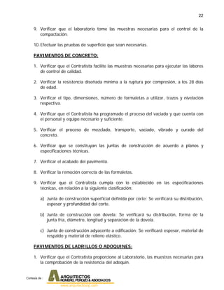 22
9. Verificar que el laboratorio tome las muestras necesarias para el control de la
compactación.
10.Efectuar las pruebas de superficie que sean necesarias.
PAVIMENTOS DE CONCRETO:
1. Verificar que el Contratista facilite las muestras necesarias para ejecutar las labores
de control de calidad.
2. Verificar la resistencia diseñada mínima a la ruptura por compresión, a los 28 días
de edad.
3. Verificar el tipo, dimensiones, número de formaletas a utilizar, trazos y nivelación
respectiva.
4. Verificar que el Contratista ha programado el proceso del vaciado y que cuenta con
el personal y equipo necesario y suficiente.
5. Verificar el proceso de mezclado, transporte, vaciado, vibrado y curado del
concreto.
6. Verificar que se construyan las juntas de construcción de acuerdo a planos y
especificaciones técnicas.
7. Verificar el acabado del pavimento.
8. Verificar la remoción correcta de las formaletas.
9. Verificar que el Contratista cumpla con lo establecido en las especificaciones
técnicas, en relación a la siguiente clasificación:
a) Junta de construcción superficial definida por corte: Se verificará su distribución,
espesor y profundidad del corte.
b) Junta de construcción con dovela: Se verificará su distribución, forma de la
junta fría, diámetro, longitud y separación de la dovela.
c) Junta de construcción adyacente a edificación: Se verificará espesor, material de
respaldo y material de relleno elástico.
PAVIMENTOS DE LADRILLOS O ADOQUINES:
1. Verificar que el Contratista proporcione al Laboratorio, las muestras necesarias para
la comprobación de la resistencia del adoquín.
Cortesia de :
 