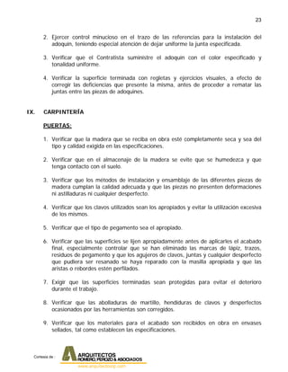 23
2. Ejercer control minucioso en el trazo de las referencias para la instalación del
adoquín, teniendo especial atención de dejar uniforme la junta especificada.
3. Verificar que el Contratista suministre el adoquín con el color especificado y
tonalidad uniforme.
4. Verificar la superficie terminada con regletas y ejercicios visuales, a efecto de
corregir las deficiencias que presente la misma, antes de proceder a rematar las
juntas entre las piezas de adoquines.
IX. CARPINTERÍA
PUERTAS:
1. Verificar que la madera que se reciba en obra esté completamente seca y sea del
tipo y calidad exigida en las especificaciones.
2. Verificar que en el almacenaje de la madera se evite que se humedezca y que
tenga contacto con el suelo.
3. Verificar que los métodos de instalación y ensamblaje de las diferentes piezas de
madera cumplan la calidad adecuada y que las piezas no presenten deformaciones
ni astilladuras ni cualquier desperfecto.
4. Verificar que los clavos utilizados sean los apropiados y evitar la utilización excesiva
de los mismos.
5. Verificar que el tipo de pegamento sea el apropiado.
6. Verificar que las superficies se lijen apropiadamente antes de aplicarles el acabado
final, especialmente controlar que se han eliminado las marcas de lápiz, trazos,
residuos de pegamento y que los agujeros de clavos, juntas y cualquier desperfecto
que pudiera ser resanado se haya reparado con la masilla apropiada y que las
aristas o rebordes estén perfilados.
7. Exigir que las superficies terminadas sean protegidas para evitar el deterioro
durante el trabajo.
8. Verificar que las abolladuras de martillo, hendiduras de clavos y desperfectos
ocasionados por las herramientas son corregidos.
9. Verificar que los materiales para el acabado son recibidos en obra en envases
sellados, tal como establecen las especificaciones.
Cortesia de :
 