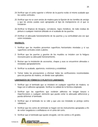 25
24.Verificar que el canto superior e inferior de la puerta recibe el mismo acabado que
los cantos verticales.
25.Verificar que no se usen anclas de madera para la fijación de los tornillos de anclaje
y que las anclas usadas sean apropiadas al tipo de mampostería en el que se
instalarán.
26.Verificar la limpieza de bisagras, cerraduras, topes metálicos, de todo residuo de
pintura o cualquier material utilizado en el acabado de las puertas.
27.Verificar el adecuado funcionamiento de las puertas y su verticalidad una vez que
estén instaladas.
MUEBLES:
1. Verificar que los muebles presenten superficies horizontales niveladas y si sus
superficies verticales están a plomo.
2. Verificar que las puertas y gavetas de los muebles se instalen con la holgura
necesaria para su adecuado funcionamiento.
3. Revisar que la instalación de accesorios, chapas y asas se encuentren alineadas e
instaladas apropiadamente.
4. Verificar su acabado, apariencia, resistencia y estabilidad.
5. Tomar todas las precauciones y efectuar todas las verificaciones recomendadas
para las puertas de madera, en donde sean aplicables.
LAMINADOS DE FÓRMICA O PLÁSTICO LAMINADO:
1. Verificar que el laminado que se instalará en cualquier superficie de madera, se
haga con el adhesivo apropiado. Verificar la calidad de la fórmica empleada.
2. Verificar que las superficies que recibirán adhesivo no tengan basura e
imperfecciones o cualquier elemento que pueda evitar la adecuada adherencia y
pueda deformar el laminado.
3. Verificar que el laminado no se ralle y que una vez instalado se proteja contra
ralladuras.
4. Verificar que los cortes de laminado se hagan con los instrumentos apropiados a fin
de evitar rasgaduras o astilladuras en el canto del corte.
5. Verificar que el laminado que quede encajado, con los cantos a 45 grados.
Cortesia de :
 