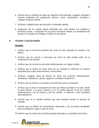 26
6. Verificar que se eliminen de todas las superficies del laminado, cualquier suciedad o
mancha producida por pegamento, pintura, grasa, calcomanías, suciedad o
cualquier material extraño.
7. Rechazar cualquier pieza que presente el laminado dañado.
8. Asegurarse de no aceptar piezas laminadas que sean hechos con pedazos y
presenten juntas, a excepción de las juntas necesarias debido a la modulación del
producto o cuando así lo indique el diseño en los planos.
X. TECHOS Y CIELOS RASOS
TECHOS:
1. Verificar que la estructura portante del techo ha sido colocada de acuerdo a los
planos.
2. Verificar que las correas y estructura de techo ha sido tratada antes de la
instalación de las láminas.
3. Verificar que las correas no presentan deformaciones en ningún sentido.
4. Verificar que la lámina de techo antes de ser utilizada se almacene de manera
apropiada para evitar deformaciones u otros daños.
5. Rechazar cualquier pieza de lámina de techo que presente deformaciones,
abolladuras, dobladuras, grietas, agujeros o cualquier desperfecto.
6. Verificar que las láminas se manejen correctamente para la instalación.
7. Verificar que se inicie la instalación del techo por hileras paralelas a la caída, desde
la parte inferior a la parte superior y en el sentido opuesto al de los vientos
predominantes o de las lluvias y que los canales, si hubiesen, estén instalados
adecuadamente.
8. Verificar que no se instalen láminas que sean dañadas durante el proceso de
techado.
9. Verificar que se utilicen las herramientas adecuadas y los accesorios apropiados
para la instalación, según el tipo de techo.
10.Verificar que las ondas de las láminas queden alineadas a la pendiente del techo.
Cortesia de :
 