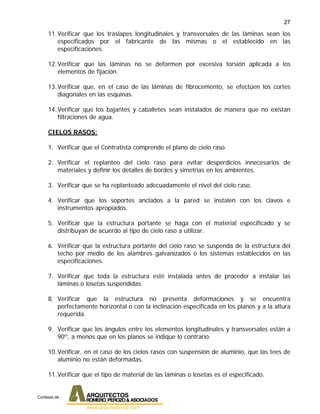 27
11.Verificar que los traslapes longitudinales y transversales de las láminas sean los
especificados por el fabricante de las mismas o el establecido en las
especificaciones.
12.Verificar que las láminas no se deformen por excesiva torsión aplicada a los
elementos de fijación.
13.Verificar que, en el caso de las láminas de fibrocemento, se efectúen los cortes
diagonales en las esquinas.
14.Verificar que los bajantes y caballetes sean instalados de manera que no existan
filtraciones de agua.
CIELOS RASOS:
1. Verificar que el Contratista comprende el plano de cielo raso.
2. Verificar el replanteo del cielo raso para evitar desperdicios innecesarios de
materiales y definir los detalles de bordes y simetrías en los ambientes.
3. Verificar que se ha replanteado adecuadamente el nivel del cielo raso.
4. Verificar que los soportes anclados a la pared se instalen con los clavos e
instrumentos apropiados.
5. Verificar que la estructura portante se haga con el material especificado y se
distribuyan de acuerdo al tipo de cielo raso a utilizar.
6. Verificar que la estructura portante del cielo raso se suspenda de la estructura del
techo por medio de los alambres galvanizados o los sistemas establecidos en las
especificaciones.
7. Verificar que toda la estructura esté instalada antes de proceder a instalar las
láminas o losetas suspendidas.
8. Verificar que la estructura no presenta deformaciones y se encuentra
perfectamente horizontal o con la inclinación especificada en los planos y a la altura
requerida.
9. Verificar que los ángulos entre los elementos longitudinales y transversales están a
90º, a menos que en los planos se indique lo contrario.
10.Verificar, en el caso de los cielos rasos con suspensión de aluminio, que las tees de
aluminio no están deformadas.
11.Verificar que el tipo de material de las láminas o losetas es el especificado.
Cortesia de :
 
