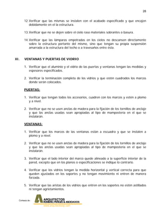 28
12.Verificar que las mismas se instalen con el acabado especificado y que encajen
debidamente en el la estructura.
13.Verificar que no se dejen sobre el cielo raso materiales sobrantes o basura.
14.Verificar que las lámparas empotradas en los cielos no descansen directamente
sobre la estructura portante del mismo, sino que tengan su propia suspensión
amarrada a la estructura del techo o a travesaños entre ésta.
XI. VENTANAS Y PUERTAS DE VIDRIO
1. Verificar que el aluminio y el vidrio de las puertas y ventanas tengan las medidas y
espesores especificados.
2. Verificar la terminación completa de los vidrios y que estén cuadrados los marcos
donde serán colocados.
PUERTAS:
1. Verificar que tengan todos los accesorios, cuadren con los marcos y estén a plomo
y a nivel.
2. Verificar que no se usen anclas de madera para la fijación de los tornillos de anclaje
y que las anclas usadas sean apropiadas al tipo de mampostería en el que se
instalarán.
VENTANAS:
1. Verificar que los marcos de las ventanas están a escuadra y que se instalen a
plomo y a nivel.
2. Verificar que no se usen anclas de madera para la fijación de los tornillos de anclaje
y que las anclas usadas sean apropiadas al tipo de mampostería en el que se
instalarán.
3. Verificar que el lado interior del marco quede alineado a la superficie interior de la
pared, excepto que en los planos o especificaciones se indique lo contrario.
4. Verificar que los vidrios tengan la medida horizontal y vertical correcta para que
queden ajustados en los soportes y no tengan movimiento ni entren de manera
forzada.
5. Verificar que las aristas de los vidrios que entren en los soportes no estén astillados
ni tengan agrietamientos.
Cortesia de :
 