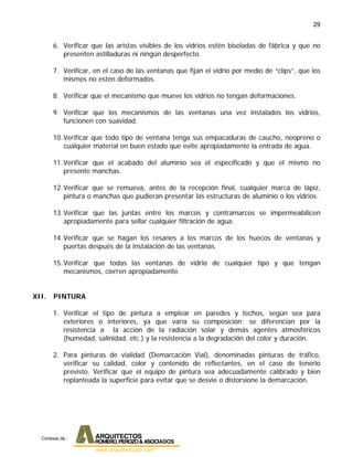 29
6. Verificar que las aristas visibles de los vidrios estén biseladas de fábrica y que no
presenten astilladuras ni ningún desperfecto.
7. Verificar, en el caso de las ventanas que fijan el vidrio por medio de “clips”, que los
mismos no estén deformados.
8. Verificar que el mecanismo que mueve los vidrios no tengan deformaciones.
9. Verificar que los mecanismos de las ventanas una vez instalados los vidrios,
funcionen con suavidad.
10.Verificar que todo tipo de ventana tenga sus empacaduras de caucho, neopreno o
cualquier material en buen estado que evite apropiadamente la entrada de agua.
11.Verificar que el acabado del aluminio sea el especificado y que el mismo no
presente manchas.
12.Verificar que se remueva, antes de la recepción final, cualquier marca de lápiz,
pintura o manchas que pudieran presentar las estructuras de aluminio o los vidrios.
13.Verificar que las juntas entre los marcos y contramarcos se impermeabilicen
apropiadamente para sellar cualquier filtración de agua.
14.Verificar que se hagan los resanes a los marcos de los huecos de ventanas y
puertas después de la instalación de las ventanas.
15.Verificar que todas las ventanas de vidrio de cualquier tipo y que tengan
mecanismos, cierren apropiadamente.
XII. PINTURA
1. Verificar el tipo de pintura a emplear en paredes y techos, según sea para
exteriores o interiores, ya que varía su composición: se diferencian por la
resistencia a la acción de la radiación solar y demás agentes atmosféricos
(humedad, salinidad, etc.) y la resistencia a la degradación del color y duración.
2. Para pinturas de vialidad (Demarcación Vial), denominadas pinturas de tráfico,
verificar su calidad, color y contenido de reflectantes, en el caso de tenerlo
previsto. Verificar que el equipo de pintura sea adecuadamente calibrado y bien
replanteada la superficie para evitar que se desvíe o distorsione la demarcación.
Cortesia de :
 