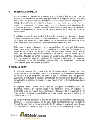 3
3) PROGRAMA DE TRABAJO:
El Contratista es el responsable de preparar el programa de trabajo o de ejecución, de
acuerdo a los documentos del contrato y presentárselo al Inspector para su revisión y
aprobación. Independientemente de la forma en que se haya realizado el programa de
trabajo (manualmente o mediante software), es importante que en la obra se
mantenga un programa de barras impreso en el que claramente se identifiquen las
actividades que son críticas (secuenciales) y que diariamente el Inspector examine y
estudie detenidamente el avance de la obra y asiente en el Libro de Obra sus
apreciaciones.
Si debido a la naturaleza de la obra, la Inspección se realiza por visitas y no de una
manera permanente, el análisis del programa debe ser uno de los principales objetivos
de la visita y el asiento en el Libro de Obra de las apreciaciones del Inspector es de
suma importancia para realmente llevar un adecuado control de la obra.
Debe tener presente el Inspector, que el incumplimiento de estas actividades puede
tener graves consecuencias en la obra y debilitar la posición del Contratante y del
mismo Inspector en el caso de un conflicto. Es importante también, en el caso de
obras que no tienen inspección permanente, lo cual no debería ocurrir, que el
programa establezca las fechas en las que se realizarán los controles e inspecciones
que son necesarias para la realización de pruebas o aprobación de procesos,
principalmente de aquellas actividades que requieren una inspección y aprobación
como requisito para ser valuadas y pagadas.
4) LIBRO DE OBRA:
El principal elemento de comunicación en el campo, desde el punto de vista
contractual, es el Libro de Obra, por lo que el Inspector debe asegurarse mantenerlo
en la obra a buen resguardo, en buen estado y disponible para las personas
autorizadas a consultarlo o utilizarlo. El Inspector debe evitar el uso del Libro para la
comunicación de aspectos irrelevantes o para mantener con el Contratista discusiones
estériles.
El Inspector deberá escribir en el Libro las principales actividades diarias, los
problemas surgidos, las órdenes dadas y las soluciones dadas, en especial, es
importante llevar un registro de las condiciones climáticas, de la regularidad en el
envío de los materiales o sus deficiencias y todo aquello que pueda incidir en el
desarrollo de la obra.
La correspondencia de oficina, si bien no es parte de los documentos contractuales,
contribuye a un mejor manejo de la obra. Toda correspondencia que se dirija al
Contratista debe hacerse del conocimiento del Contratante a través del envío de una
copia de la misma. Toda la correspondencia debería estar referenciada y fechada.
Cortesia de :
 