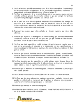 30
3. Verificar la clase, acabado y especificaciones de la pintura a emplear. Generalmente
en las obras se utiliza pintura clase “A”. En el mercado existe pintura hasta tipo “D”
cuya calidad, costo y durabilidad es muy inferior a la tipo “A”.
4. Verificar la composición de la pintura indicada, de ser de caucho, caucho clorado,
esmalte, acrílica o epóxica. Tener mucho cuidado ya que por ejemplo hay pinturas
que son incompatibles para aplicarlas una sobre la otra.
5. En el caso de usar pintura epóxica, informarse suficientemente del tiempo de
mezclado y el tiempo disponible para su aplicación. Verificar que los dos
componentes se encuentren en suficientes proporciones y que no se almacenen en
sitios de alta temperatura o a la intemperie.
6. Rechazar los envases que estén dañados o tengan muestras de haber sido
abiertos.
7. Verificar que la pintura se homogenice al ser mezclada y que presente uniformidad
al aplicarse. Verificar la fecha del lote y su olor, ya que un olor no característico,
podría ser indicio de que la pintura está vencida.
8. Verificar que toda superficie a recibir pintura esté perfectamente curada, seca y
que se ha preparado de acuerdo a lo establecido en las especificaciones o
recomendado por el fabricante de la pintura. Se recomienda un período de 30 días
para el curado.
9. Verificar que se han eliminado todas las imperfecciones, grietas, escamosidades,
libres de polvo o cualquier elemento extraño. Si existen oquedades, que hayan sido
tratadas con pasta profesional o cualquier material aprobado por la Inspección.
10.Verificar también que las superficies a recibir pintura estén limpias, libres de
cualquier producto que pueda dañar la adherencia de la pintura o su apariencia,
sobre todo si se trata de superficies previamente pintadas.
11.Verificar que se mantiene un control de polvo a fin de no contaminar la pintura que
está siendo aplicada.
12.Verificar que existen las adecuadas condiciones de luz para el trabajo a realizar.
13.Verificar que las áreas adyacentes, equipos, accesorios y cualquier elemento que
pueda ser deteriorado o manchado por la pintura a aplicarse, sea removido o
cubierto con materiales apropiados para su protección.
14.Verificar que la mano de obra es la apropiada.
15.Comprobar ocasionalmente que la pintura está siendo mezclada apropiadamente y
no se ha diluido más allá de lo permitido.
Cortesia de :
 