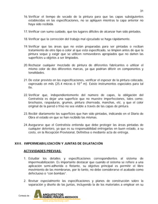 31
16.Verificar el tiempo de secado de la pintura para que las capas subsiguientes
establecidas en las especificaciones, no se apliquen mientras la capa anterior no
haya sido recibida.
17.Verificar con sumo cuidado, que los lugares difíciles de alcanzar han sido pintados.
18.Verificar que la corrección del trabajo mal ejecutado se haga rápidamente.
19.Verificar que las áreas que no están preparadas para ser pintadas o reciban
tratamiento de otro tipo o color al que está especificado, se limpien antes de que la
pintura seque y exigir que se utilicen removedores apropiados que no dañen las
superficies u objetos a ser limpiados.
20.Rechazar cualquier mezclado de pintura de diferentes fabricantes o utilizar el
mismo color de dos diferentes marcas, ya que podrían diferir en componentes y
tonalidades.
21.De estar previsto en las especificaciones, verificar el espesor de la pintura colocada,
expresado en mils (25.4 micras ó 10-6
m). Existe instrumentos especiales para tal
fin.
22.Verificar que, independientemente del número de capas, la obligación del
Contratista es dejar una superficie que no muestre imperfecciones, tales como:
brochazos, raspaduras, grumos, pintura chorreada, manchas, etc. y que el color
original de la pared o friso no sea visible a través de las capas de pintura.
23.Recibir diariamente las superficies que han sido pintadas, indicando en el Diario de
Obra el estado en que se han recibido las mismas.
24.Asegurarse que el Contratista entienda que debe proteger las áreas pintadas de
cualquier deterioro, ya que es su responsabilidad entregarlas en buen estado, a su
costo, en la Recepción Provisional, Definitiva o mediante acta de entrega.
XIII. IMPERMEABILIZACIÓN Y JUNTAS DE DILATACIÓN
ACTIVIDADES PREVIAS:
1. Estudiar los detalles y especificaciones correspondientes al sistema de
impermeabilización. Es importante destacar que cuando el sistema se refiere a una
aplicación semi-adherida o flotante, su objetivo principal es permitir el libre
movimiento de las membranas, por lo tanto, no debe considerarse el acabado como
defectuoso o “con bombas”.
2. Revisar especialmente las especificaciones y planos de construcción sobre la
separación y diseño de las juntas, incluyendo la de los materiales a emplear en su
Cortesia de :
 