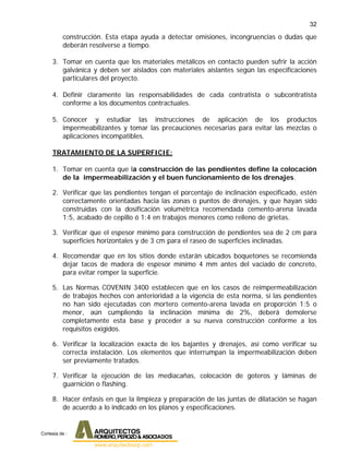 32
construcción. Esta etapa ayuda a detectar omisiones, incongruencias o dudas que
deberán resolverse a tiempo.
3. Tomar en cuenta que los materiales metálicos en contacto pueden sufrir la acción
galvánica y deben ser aislados con materiales aislantes según las especificaciones
particulares del proyecto.
4. Definir claramente las responsabilidades de cada contratista o subcontratista
conforme a los documentos contractuales.
5. Conocer y estudiar las instrucciones de aplicación de los productos
impermeabilizantes y tomar las precauciones necesarias para evitar las mezclas o
aplicaciones incompatibles.
TRATAMIENTO DE LA SUPERFICIE:
1. Tomar en cuenta que la construcción de las pendientes define la colocación
de la impermeabilización y el buen funcionamiento de los drenajes.
2. Verificar que las pendientes tengan el porcentaje de inclinación especificado, estén
correctamente orientadas hacia las zonas o puntos de drenajes, y que hayan sido
construidas con la dosificación volumétrica recomendada cemento-arena lavada
1:5, acabado de cepillo ó 1:4 en trabajos menores como relleno de grietas.
3. Verificar que el espesor mínimo para construcción de pendientes sea de 2 cm para
superficies horizontales y de 3 cm para el raseo de superficies inclinadas.
4. Recomendar que en los sitios donde estarán ubicados boquetones se recomienda
dejar tacos de madera de espesor mínimo 4 mm antes del vaciado de concreto,
para evitar romper la superficie.
5. Las Normas COVENIN 3400 establecen que en los casos de reimpermeabilización
de trabajos hechos con anterioridad a la vigencia de esta norma, si las pendientes
no han sido ejecutadas con mortero cemento-arena lavada en proporción 1:5 o
menor, aún cumpliendo la inclinación mínima de 2%, deberá demolerse
completamente esta base y proceder a su nueva construcción conforme a los
requisitos exigidos.
6. Verificar la localización exacta de los bajantes y drenajes, así como verificar su
correcta instalación. Los elementos que interrumpan la impermeabilización deben
ser previamente tratados.
7. Verificar la ejecución de las mediacañas, colocación de goteros y láminas de
guarnición o flashing.
8. Hacer énfasis en que la limpieza y preparación de las juntas de dilatación se hagan
de acuerdo a lo indicado en los planos y especificaciones.
Cortesia de :
 