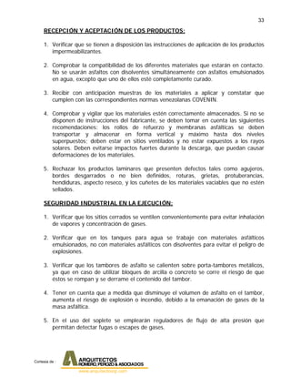 33
RECEPCIÓN Y ACEPTACIÓN DE LOS PRODUCTOS:
1. Verificar que se tienen a disposición las instrucciones de aplicación de los productos
impermeabilizantes.
2. Comprobar la compatibilidad de los diferentes materiales que estarán en contacto.
No se usarán asfaltos con disolventes simultáneamente con asfaltos emulsionados
en agua, excepto que uno de ellos esté completamente curado.
3. Recibir con anticipación muestras de los materiales a aplicar y constatar que
cumplen con las correspondientes normas venezolanas COVENIN.
4. Comprobar y vigilar que los materiales estén correctamente almacenados. Si no se
disponen de instrucciones del fabricante, se deben tomar en cuenta las siguientes
recomendaciones: los rollos de refuerzo y membranas asfálticas se deben
transportar y almacenar en forma vertical y máximo hasta dos niveles
superpuestos; deben estar en sitios ventilados y no estar expuestos a los rayos
solares. Deben evitarse impactos fuertes durante la descarga, que puedan causar
deformaciones de los materiales.
5. Rechazar los productos laminares que presenten defectos tales como agujeros,
bordes desgarrados o no bien definidos, roturas, grietas, protuberancias,
hendiduras, aspecto reseco, y los cuñetes de los materiales vaciables que no estén
sellados.
SEGURIDAD INDUSTRIAL EN LA EJECUCIÓN:
1. Verificar que los sitios cerrados se ventilen convenientemente para evitar inhalación
de vapores y concentración de gases.
2. Verificar que en los tanques para agua se trabaje con materiales asfálticos
emulsionados, no con materiales asfálticos con disolventes para evitar el peligro de
explosiones.
3. Verificar que los tambores de asfalto se calienten sobre porta-tambores metálicos,
ya que en caso de utilizar bloques de arcilla o concreto se corre el riesgo de que
éstos se rompan y se derrame el contenido del tambor.
4. Tener en cuenta que a medida que disminuye el volumen de asfalto en el tambor,
aumenta el riesgo de explosión o incendio, debido a la emanación de gases de la
masa asfáltica.
5. En el uso del soplete se emplearán reguladores de flujo de alta presión que
permitan detectar fugas o escapes de gases.
Cortesia de :
 