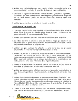 34
6. Verificar que los instaladores no usen zapatos o botas que puedan dañar a la
impermeabilización. Las botas de seguridad destruyen la impermeabilización.
7. En el caso de superficies con aislantes térmicos de anime (poliestireno expandido),
se verificará que éstos sean de calidad autoextinguibles y que se utilicen solapes de
20 cm como mínimo cuando se apliquen membranas asfálticas sobre esta
superficie.
8. Verificar que se mantiene un extintor de incendio en la obra.
EJECUCIÓN DE LOS TRABAJOS:
1. Comprobar que las superficies y sus juntas estén perfectamente curadas, limpias y
secas; frisos sin grietas, sin protuberancias, libres de polvo y resistentes a los
golpes o impactos de herramientas de albañilería.
2. Verificar que no se mezclen productos provenientes de diferentes fabricantes.
3. Se deberá observar el cambio de color de marrón a negro que ocurre en las
emulsiones para no gastar innecesariamente más imprimador del requerido. Tomar
en cuenta los rendimientos de los productos.
4. Verificar que para autorizar la aplicación de una nueva capa de productos
emulsionados es necesario que la precedente esté seca al tacto.
5. Verificar en detalle el proceso de impermeabilización o reimpermeabilización,
considerando los tiempos de curado entre las sucesivas aplicaciones de los
productos de acuerdo con las recomendaciones del fabricante y la Norma COVENIN
3400. Igualmente verificar que se ejecute correctamente el tratamiento de las
juntas, solapes y otras áreas vulnerables de la impermeabilización.
6. Verificar que la colocación de la lámina base en los techos de madera y que la
separación de las tachuelas cumpla con los requisitos de la Norma.
7. Verificar que las membranas asfálticas se orienten en la dirección perpendicular a la
línea de máxima pendiente y que la colocación se haya iniciado en la cota más
baja.
8. Verificar que no se usen membranas asfálticas de espesor menor o igual de 3 mm,
excepto en techos inclinados usando membranas de fibra de vidrio con acabado
folio de aluminio y en las ducterías de aire acondicionado; conforme lo establece la
Norma COVENIN 3400. La cantidad mínima de capas de velos de fibra de vidrio es
3, bien sea con asfalto en caliente o en frío.
9. Cuando se usan velos de fibra de vidrio, cada uno de ellos, incluyendo el último,
debe cubrirse con una capa final del producto asfáltico vaciado a manera de sello.
Cortesia de :
 