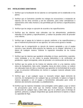 36
XIV. INTALACIONES SANITARIAS
1. Verificar que la localización de las tuberías se corresponda con lo establecido en los
planos.
2. Verificar que el Contratista coordine los trabajos de excavaciones e instalación de
tuberías con los otros servicios y con los existentes, para evitar coincidencias o
separaciones entre ellas menores a las permitidas por las normas o especificaciones
técnicas.
3. Verificar que las zanjas se ejecuten de acuerdo a las especificaciones.
4. Verificar que las tuberías sean colocadas con los alineamientos, pendientes
indicados en los planos y especificaciones, y realizar las pruebas antes de proceder
a los rellenos.
5. Verificar que el apoyo de la tubería se ejecute conforme a las especificaciones y
que el material de protección no sea agresivo, tal como arena gruesa o lavada.
6. Verificar que la compactación se ejecute de manera apropiada y con el equipo
correcto y que durante dicho proceso las tuberías no se rompan, deformen o se
dañen de cualquier manera. Ordenar la reposición inmediata de los tramos
dañados.
7. Verificar que las tuberías que quedarán embutidas en losas, pavimentos o paredes,
estén instaladas y se les realice la prueba hidrostática o de verificación de
pendientes, según corresponda, antes de proceder a la construcción de los mismos.
8. Verificar que las juntas de los tramos de tuberías entre sí y las tuberías contra
obras de mampostería, tales como: tanquillas, bocas de visita y tomas, se realicen
con adecuada mano de obra y materiales que garantice la hermeticidad de la junta
y que no presenten infiltraciones de mortero o cualquier material utilizado como
adherente.
9. Verificar que, si por cualquier causa es necesario romper algún elemento de
concreto, de mampostería o de cualquier tipo ya construido, la ruptura se haga de
manera apropiada y con el equipo y herramientas adecuadas para evitar el
deterioro del elemento construido o su debilitamiento.
10.Verificar que las tuberías instaladas sean protegidas contra golpes y que se tomen
las precauciones para evitar que las mismas reciban basura, materiales de
construcción de cualquier tipo y sobre todo, que no se utilicen para el drenaje de
químicos, pinturas y cualquier desperdicio que pueda deteriorar la tubería o reducir
su capacidad de flujo.
Cortesia de :
 