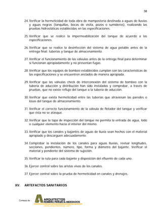 38
24.Verificar la hermeticidad de toda obra de mampostería destinada a aguas de lluvias
y aguas negras (tanquillas, bocas de visita, pozos o sumideros), realizando las
pruebas hidrostáticas establecidas en las especificaciones.
25.Verificar que se realice la impermeabilización del tanque de acuerdo a las
especificaciones.
26.Verificar que se realice la desinfección del sistema de agua potable antes de la
entrega final: tuberías y tanque de almacenamiento.
27.Verificar el funcionamiento de las válvulas antes de la entrega final para determinar
si funcionan apropiadamente y no presentan fugas.
28.Verificar que los equipos de bombeo establecidos cumplan con las características de
las especificaciones y se encuentren anclados de manera apropiada.
29.Verificar que las válvulas check de interconexión del sistema de bombeo con la
tubería de aducción y distribución han sido instaladas y comprobar, a través de
pruebas, que no existe reflujo del tanque a la tubería de aducción.
30.Verificar que exista hermeticidad entre las tuberías que atraviesan las paredes o
losas del tanque de almacenamiento.
31.Verificar el correcto funcionamiento de la válvula de flotador del tanque y verificar
que ésta no se atasque.
32.Verificar que la tapa de inspección del tanque no permita la entrada de agua, lodo
o cualquier elemento hacia el interior del mismo.
33.Verificar que los canales y bajantes de aguas de lluvia sean hechos con el material
apropiado y descarguen adecuadamente.
34.Comprobar la instalación de los canales para aguas lluvias, revisar longitudes,
secciones, pendientes, número, tipo, forma y diámetro del bajante. Verificar el
material y pendiente del sistema de sujeción.
35.Verificar la ruta para cada bajante y disposición del efluente de cada uno.
36.Ejercer control sobre las aristas vivas de los canales.
37.Ejercer control sobre la prueba de hermeticidad en canales y drenajes.
XV. ARTEFACTOS SANITARIOS
Cortesia de :
 