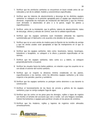 39
1. Verificar que los artefactos sanitarios se encuentran en buen estado antes de ser
colocados y son de la calidad, modelo y características especificadas.
2. Verificar que las tuberías de abastecimiento y descarga de los distintos equipos
sanitarios se coloquen en la posición apropiada para el equipo que abastecerán o
drenarán, respetando los manuales de instalación del fabricante y que los mismos
sean drenados o abastecidos al piso o a la pared, según los planos y
especificaciones.
3. Verificar, antes de su instalación, que la grifería, tubería de abastecimiento, tubos
de descarga, sifones y válvulas de control, sean de la calidad especificada.
4. Verificar que los equipos sanitarios sean instalados utilizando los soportes
suministrados por el fabricante o de acuerdo a los detalles de los planos.
5. Verificar que no se usen anclas de madera para la fijación de los tornillos de anclaje
y que las anclas usadas sean apropiadas al tipo de mampostería en el que se
instalarán.
6. Verificar que los equipos sanitarios, tales como: lavamanos, bateas, lavamopas,
bebederos o lavaplatos, se coloquen a la altura y posición especificadas en las
normas.
7. Verificar que los equipos sanitarios, tales como w.c y bidets, se coloquen
perpendicularmente a la pared.
8. Verificar las visuales hacia los baños públicos, en relación a que los usuarios no se
ven desde el exterior del recinto sanitario.
9. Verificar que se respete la distancia mínima establecida en los planos,
especificaciones o las normas, entre los diferentes equipos sanitarios y de éstos
respecto a las paredes, puertas y sumideros.
10.Verificar que los equipos sanitarios se protejan contra deterioro o uso durante la
construcción.
11.Verificar el funcionamiento de las llaves de arresto y grifería de los equipos
sanitarios y que se corrija cualquier fuga de agua.
12.Verificar que los cortes en los pisos para los drenajes, rejillas o tapas de registro
son hechos al tamaño del accesorio que van a recibir, con una holgura razonable.
Existen herramientas o equipos para perforar círculos en las piezas de cerámica.
13.Verificar que los inodoros, rejillas y tapones de registros estén alineados
armoniosamente.
Cortesia de :
 