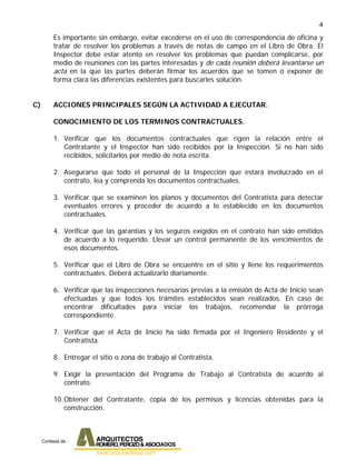 4
Es importante sin embargo, evitar excederse en el uso de correspondencia de oficina y
tratar de resolver los problemas a través de notas de campo en el Libro de Obra. El
Inspector debe estar atento en resolver los problemas que puedan complicarse, por
medio de reuniones con las partes interesadas y de cada reunión deberá levantarse un
acta en la que las partes deberán firmar los acuerdos que se tomen o exponer de
forma clara las diferencias existentes para buscarles solución.
C) ACCIONES PRINCIPALES SEGÚN LA ACTIVIDAD A EJECUTAR.
CONOCIMIENTO DE LOS TERMINOS CONTRACTUALES.
1. Verificar que los documentos contractuales que rigen la relación entre el
Contratante y el Inspector han sido recibidos por la Inspección. Si no han sido
recibidos, solicitarlos por medio de nota escrita.
2. Asegurarse que todo el personal de la Inspección que estará involucrado en el
contrato, lea y comprenda los documentos contractuales.
3. Verificar que se examinen los planos y documentos del Contratista para detectar
eventuales errores y proceder de acuerdo a lo establecido en los documentos
contractuales.
4. Verificar que las garantías y los seguros exigidos en el contrato han sido emitidos
de acuerdo a lo requerido. Llevar un control permanente de los vencimientos de
esos documentos.
5. Verificar que el Libro de Obra se encuentre en el sitio y llene los requerimientos
contractuales. Deberá actualizarlo diariamente.
6. Verificar que las inspecciones necesarias previas a la emisión de Acta de Inicio sean
efectuadas y que todos los trámites establecidos sean realizados. En caso de
encontrar dificultades para iniciar los trabajos, recomendar la prórroga
correspondiente.
7. Verificar que el Acta de Inicio ha sido firmada por el Ingeniero Residente y el
Contratista.
8. Entregar el sitio o zona de trabajo al Contratista.
9. Exigir la presentación del Programa de Trabajo al Contratista de acuerdo al
contrato.
10.Obtener del Contratante, copia de los permisos y licencias obtenidas para la
construcción.
Cortesia de :
 