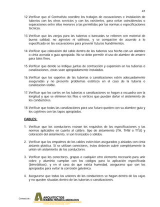 41
12.Verificar que el Contratista coordine los trabajos de excavaciones e instalación de
tuberías con los otros servicios y con los existentes, para evitar coincidencias o
separaciones entre ellas menores a las permitidas por las normas o especificaciones
técnicas.
13.Verificar que las zanjas para las tuberías o bancadas se rellenen con material de
buena calidad, no agresivo ni salitroso, y se compacten de acuerdo a lo
especificado en las excavaciones para prevenir futuros hundimientos.
14.Verificar que colocación del cable dentro de las tuberías sea hecho con un alambre
o cinta acerada o guía apropiada. No se debe permitir el uso de alambre de amarre
para tales fines.
15.Verificar que donde se indique juntas de contracción y expansión en las tuberías o
canalizaciones, éstas sean apropiadamente instaladas.
16.Verificar que los soportes de las tuberías o canalizaciones estén adecuadamente
aseguradas y no presente problemas estéticos en el caso de la tubería o
canalización visible.
17.Verificar que los cortes en las tuberías o canalizaciones se hagan a escuadra con la
longitud y que se eliminen los filos o vértices que puedan dañar el aislamiento de
los conductores.
18.Verificar que todas las canalizaciones para uso futuro queden con su alambre guía y
los cajetines con las tapas apropiadas.
CABLES:
1. Verificar que los conductores reúnan los requisitos de las especificaciones y las
normas aplicables en cuanto al calibre, tipo de aislamiento (TH, THW o TTU) y
coloración del aislamiento, si son trenzados o sólidos.
2. Verificar que las empalmes de los cables estén bien asegurados y aislados con cinta
aislante plástica. Si se utilizan conectores, éstos deberán cubrir completamente la
unión sin aislamiento de los conductores.
3. Verificar que los conectores, grapas o cualquier otro elemento necesario para unir
cobre y aluminio cumplan con los códigos para la aplicación especificada
(bimetálicos), y en el caso de que exista humedad, asegurarse que son los
apropiados para evitar la corrosión galvánica.
4. Asegurarse que todas las uniones de los conductores se hagan dentro de las cajas
y no queden situadas dentro de las tuberías o canalizaciones.
Cortesia de :
 
