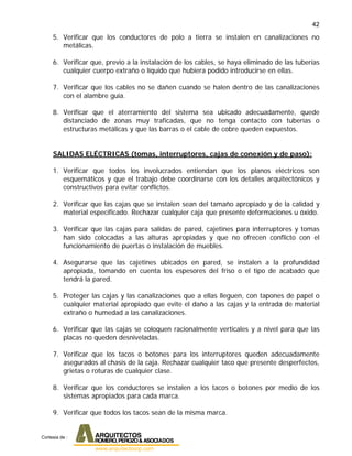 42
5. Verificar que los conductores de polo a tierra se instalen en canalizaciones no
metálicas.
6. Verificar que, previo a la instalación de los cables, se haya eliminado de las tuberías
cualquier cuerpo extraño o líquido que hubiera podido introducirse en ellas.
7. Verificar que los cables no se dañen cuando se halen dentro de las canalizaciones
con el alambre guía.
8. Verificar que el aterramiento del sistema sea ubicado adecuadamente, quede
distanciado de zonas muy traficadas, que no tenga contacto con tuberías o
estructuras metálicas y que las barras o el cable de cobre queden expuestos.
SALIDAS ELÉCTRICAS (tomas, interruptores, cajas de conexión y de paso):
1. Verificar que todos los involucrados entiendan que los planos eléctricos son
esquemáticos y que el trabajo debe coordinarse con los detalles arquitectónicos y
constructivos para evitar conflictos.
2. Verificar que las cajas que se instalen sean del tamaño apropiado y de la calidad y
material especificado. Rechazar cualquier caja que presente deformaciones u óxido.
3. Verificar que las cajas para salidas de pared, cajetines para interruptores y tomas
han sido colocadas a las alturas apropiadas y que no ofrecen conflicto con el
funcionamiento de puertas o instalación de muebles.
4. Asegurarse que las cajetines ubicados en pared, se instalen a la profundidad
apropiada, tomando en cuenta los espesores del friso o el tipo de acabado que
tendrá la pared.
5. Proteger las cajas y las canalizaciones que a ellas lleguen, con tapones de papel o
cualquier material apropiado que evite el daño a las cajas y la entrada de material
extraño o humedad a las canalizaciones.
6. Verificar que las cajas se coloquen racionalmente verticales y a nivel para que las
placas no queden desniveladas.
7. Verificar que los tacos o botones para los interruptores queden adecuadamente
asegurados al chasis de la caja. Rechazar cualquier taco que presente desperfectos,
grietas o roturas de cualquier clase.
8. Verificar que los conductores se instalen a los tacos o botones por medio de los
sistemas apropiados para cada marca.
9. Verificar que todos los tacos sean de la misma marca.
Cortesia de :
 