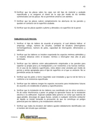43
10.Verificar que las placas sobre las cajas son del tipo de material y acabado
especificado y se aseguren al chasis de la caja por medio de los tornillos
suministrados con las placas. No se permitirán amarres con alambre.
11.Verificar que las placas cubren completamente las aberturas de las paredes y
quedan en contacto con la superficie acabada.
12.Verificar que las placas queden a plomo y alineadas a la superficie de la pared.
TABLEROS ELÉCTRICOS:
1. Verificar el tipo de tablero de acuerdo al proyecto, el cual debería indicar: el
amperaje, voltaje, número de circuitos, cantidad de breakers (interruptores
termomagnéticos), número de polos, capacidad de interrupción, dimensiones y
ubicación.
2. Verificar que los tableros se instalen respetando los espacios mínimos admisibles y
la máxima distancia entre el breaker, térmico o interruptor más alto al piso
terminado.
3. Verificar que los tableros estén adecuadamente empotrados a las paredes para
soportar su propio peso y la manipulación y ser resistentes a las fuerzas sísmicas.
En el caso de los tableros superficiales, éstos deben estar anclados por medio de
pernos y anclas apropiadas para el tipo de superficie en el que se anclarán. No se
permitirán anclas de madera.
4. Verificar que los polos a tierra requeridos sean instalados y que la red de tierra se
conforme a la resistencia especificada.
5. Verificar que los tableros tengan los espacios necesarios para instalaciones futuras
de acuerdo a lo establecido en planos y especificaciones.
6. Verificar que la instalación de los tableros sea coordinada con los otros servicios a
fin de evitar interferencia o poner en peligro la operación futura de la instalación
eléctrica o la edificación. Especial cuidado debe ponerse en evitar que tuberías de
agua potable, descargas de aguas lluvias, canales o cualquier elemento conductor
de líquido se instale tomando la precaución de que no constituya un peligro
potencial para los tableros y las instalaciones eléctricas.
7. Verificar que todos los breakers del tablero queden debidamente identificados con
el nombre del circuito que controlan.
Cortesia de :
 