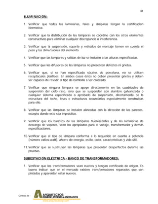 44
ILUMINACIÓN:
1. Verificar que todas las luminarias, faros y lámparas tengan la certificación
Normativa.
2. Verificar que la distribución de las lámparas se coordine con los otros elementos
constructivos para eliminar cualquier discrepancia o interferencia.
3. Verificar que la suspensión, soporte y métodos de montaje tomen en cuenta el
peso y las dimensiones del elemento.
4. Verificar que las lámparas y salidas de luz se instalen a las alturas especificadas.
5. Verificar que los difusores de las lámparas no presenten defectos ni grietas.
6. Verificar que, si se han especificado sócates de porcelana, no se utilicen
receptáculos plásticos. En ambos casos éstos no deben presentar grietas y deben
ser capaces de resistir el tipo de bombillo a ser colocado.
7. Verificar que ninguna lámpara se apoye directamente en las cuadrículas de
suspensión del cielo raso, sino que se suspendan con alambre galvanizado o
cualquier sistema especificado o aprobado de suspensión, directamente de la
estructura del techo, losas o estructuras secundarias especialmente construidas
para ello.
8. Verificar que las lámparas se instalen alineadas con la dirección de las paredes,
excepto donde esto sea impráctico.
9. Verificar que los balastos de las lámparas fluorescentes y de las luminarias de
descarga de vapores, sean los apropiados para el voltaje, transformador y demás
especificaciones.
10.Verificar que el tipo de lámpara conforma a lo requerido en cuanto a potencia
(número vatios-watt), ahorro de energía, estilo, color, características y vida útil.
11.Verificar que se sustituyan las lámparas que presenten desperfectos durante las
pruebas.
SUBESTACIÓN ELÉCTRICA - BANCO DE TRANSFORMADORES:
1. Verificar que los transformadores sean nuevos y tengan certificado de origen. Es
bueno indicar que en el mercado existen transformadores reparados que son
pintados y aparentan estar nuevos.
Cortesia de :
 