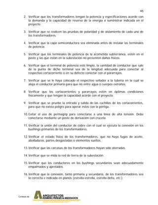 45
2. Verificar que los transformadores tengan la potencia y especificaciones acorde con
la demanda y la capacidad de reserva de la energía a suministrar indicada en el
proyecto.
3. Verificar que se realicen las pruebas de polaridad y de aislamiento de cada uno de
los transformadores.
4. Verificar que la capa semiconductora sea eliminada antes de instalar las terminales
de potencia.
5. Verificar que los terminales de potencia de la acometida subterránea, estén en el
poste y las que están en la subestación no presenten daños físicos.
6. Verificar que el terminal de potencia esté limpio, la cantidad de conductor que sale
de la punta de dicho terminal sea de la longitud adecuada para conectar al
respectivo cortacorriente o en su defecto conectar con el pararrayos.
7. Verificar que se le haya colocado el respectivo sellador a la tubería en la cual se
aloja el conductor primario para que no entre agua o cuerpos extraños.
8. Verificar que los cortacorrientes y pararrayos estén en óptimas condiciones
físicamente y que tengan la capacidad acorde con el proyecto.
9. Verificar que se pruebe la entrada y salida de las cuchillas de los cortacorrientes,
para que no exista peligro para operar éstos con la pértiga.
10.Evitar el uso de permagrip para conectarse a una línea de alta tensión. Debe
conectarse mediante un poste de derivación con cruceta
11.Verificar la unión del conductor de cobre con el cual se ejecuta la conexión en los
bushings primarios de los transformadores.
12.Verificar el estado físico de los transformadores, que no haya fugas de aceite,
abolladuras, partes desgastadas o elementos sueltos.
13.Verificar que las carcasas de los transformadores hayan sido aterradas.
14.Verificar que se mida la red de tierra de la subestación.
15.Verificar que los conductores en los bushings secundarios sean adecuadamente
empalmados y apretados.
16.Verificar que la conexión, tanto primaria y secundaria, de los transformadores sea
la correcta e indicada en planos (estrella-estrella, estrella-delta, etc.).
Cortesia de :
 