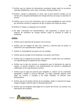 46
17.Verificar que las tuberías de alimentación secundaria tengan todos los accesorios
colocados debidamente, tales como: terminales, bushing conduit, etc.
18.Verificar, cuando la subestación es aérea, que la línea primaria cumpla con las
normas de la compañía distribuidora de energía eléctrica con la que se conectará el
servicio.
19.Verificar que la cerca esté construida y que no exista posibilidad de corto circuito
por elementos extraños y asegurarse de que el espacio esté limpio de maleza.
20.Verificar el voltaje y el amperaje de la conexión.
21.No dejar conectados los transformadores, solo prepararlos y esperar que la
empresa de suministro de energía eléctrica realice la conexión al recibir la
instalación.
OTROS:
1. Verificar que la ubicación de los postes sea la correcta.
2. Verificar que los trabajos de obra civil, refuerzos y concreto para los postes se
conformen a las especificaciones respectivas.
3. Verificar la verticalidad de los postes una vez anclados.
4. Verificar que los anclajes de las luminarias a los postes sean firmes.
5. Verificar que el acabado de los postes esté conforme, cuando éstos son metálicos,
a lo especificado para acabado de obra metálica.
6. Verificar que la obra de concreto y mampostería para la fabricación de cajas de
registro, se ejecuta conforme a las especificaciones de concreto y mampostería
establecidas en las especificaciones técnicas.
7. Verificar que las tapas de concreto para tanquillas se realicen con los encofrados
apropiados y tengan el refuerzo adecuado. Las tapas cuadradas deberán tener
todos sus vértices a escuadra y las tapas redondas no deberán tener
deformaciones.
8. Verificar que las los bordes internos de las tanquillas, donde se colocarán las tapas,
tengan la holgura suficiente para la adecuada operación.
9. Verificar que las tanquillas sobresalgan de la rasante del terreno, de acuerdo a las
dimensiones de los planos.
Cortesia de :
 